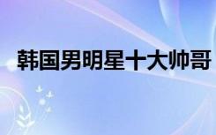 韩国男明星十大帅哥（韩国男明星谁最帅）