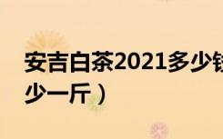安吉白茶2021多少钱一斤（安吉白茶价格多少一斤）