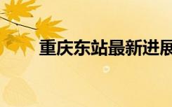重庆东站最新进展（重庆东田造型）
