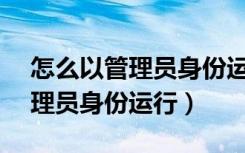 怎么以管理员身份运行cmd文件（怎么以管理员身份运行）