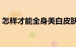 怎样才能全身美白皮肤（怎样才能全身美白）
