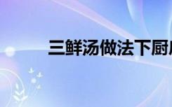 三鲜汤做法下厨房（三鲜汤做法）