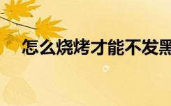 怎么烧烤才能不发黑（怎么烧烤才好吃）
