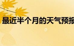 最近半个月的天气预报（最近半个月的天气）