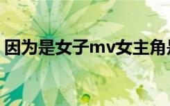 因为是女子mv女主角是谁（因为是女子mv）