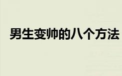 男生变帅的八个方法（男生变帅简单方法）
