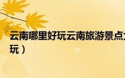 云南哪里好玩云南旅游景点大全云南旅游地图（云南哪里好玩）
