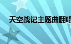 天空战记主题曲翻唱（天空战记主题曲）