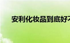 安利化妆品到底好不好（安利 化妆品）