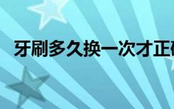 牙刷多久换一次才正确（牙刷多久换一次）