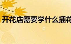 开花店需要学什么插花（开花店需要学什么）