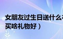 女朋友过生日送什么礼物好浪漫的（给女朋友买啥礼物好）