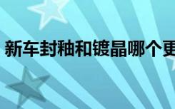 新车封釉和镀晶哪个更好（新车封釉多少钱）