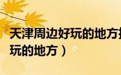 天津周边好玩的地方推荐一日游（天津周边好玩的地方）