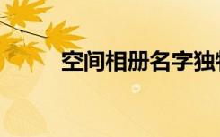 空间相册名字独特（空间相册名）