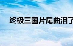 终极三国片尾曲泪了（终极三国片尾曲）