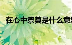 在心中祭奠是什么意思（祭奠是什么意思）