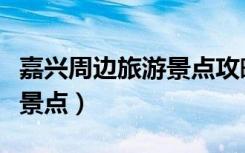 嘉兴周边旅游景点攻略一日游（嘉兴周边旅游景点）