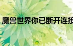 魔兽世界你已断开连接（魔兽世界已经连接）