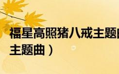 福星高照猪八戒主题曲视频（福星高照猪八戒主题曲）