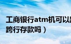 工商银行atm机可以跨行存款吗（atm机可以跨行存款吗）