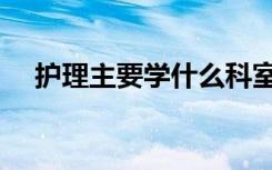 护理主要学什么科室（护理主要学什么）