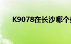 K9078在长沙哪个站台搭车（k9078）
