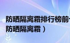 防晒隔离霜排行榜前十名的牌子（口碑最好的防晒隔离霜）