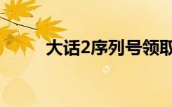 大话2序列号领取（大话2序列号）