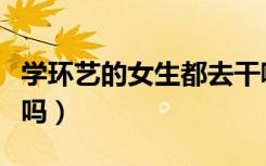 学环艺的女生都去干嘛了（女生学环艺好就业吗）