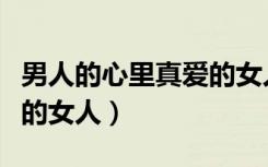 男人的心里真爱的女人是谁（男人的心里真爱的女人）