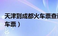 天津到成都火车票查询时刻表（天津到成都火车票）