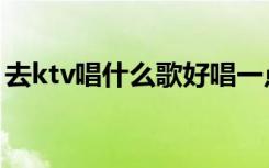 去ktv唱什么歌好唱一点（去ktv唱什么歌好）
