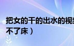 把女的干的出水的视频（把女的干的第二天下不了床）