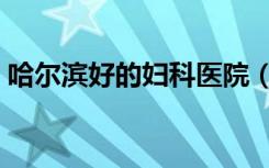 哈尔滨好的妇科医院（哈尔滨最好妇科医院）