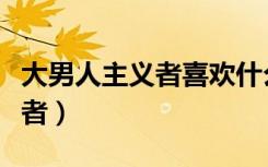 大男人主义者喜欢什么样的女人（大男人主义者）