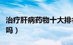 治疗肝病药物十大排名（正常人能吃谷胱甘肽吗）