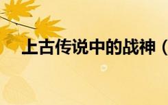 上古传说中的战神（上古神话十大战神）