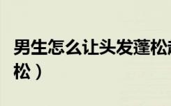 男生怎么让头发蓬松起来（男生怎么让头发蓬松）