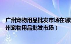 广州宠物用品批发市场在哪里广州花地湾花鸟鱼虫市场（广州宠物用品批发市场）