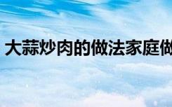 大蒜炒肉的做法家庭做菜（大蒜炒肉的做法）