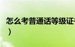 怎么考普通话等级证书（普通话证有必要考吗）