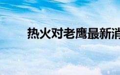 热火对老鹰最新消息（热火对老鹰）