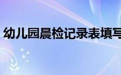 幼儿园晨检记录表填写（幼儿园晨检记录表）