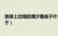 地球上出现的潮汐是由于什么引起（地球上出现的潮汐是由于）