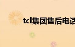 tcl集团售后电话（tcl集团电话）