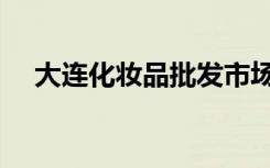 大连化妆品批发市场在哪（大连化妆品）