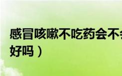 感冒咳嗽不吃药会不会好（感冒咳嗽不吃药能好吗）