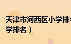 天津市河西区小学排名划片（天津市河西区小学排名）