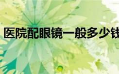 医院配眼镜一般多少钱（防辐射眼镜多少钱）